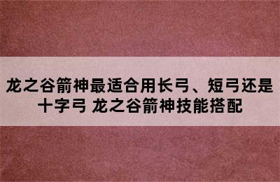 龙之谷箭神最适合用长弓、短弓还是十字弓 龙之谷箭神技能搭配